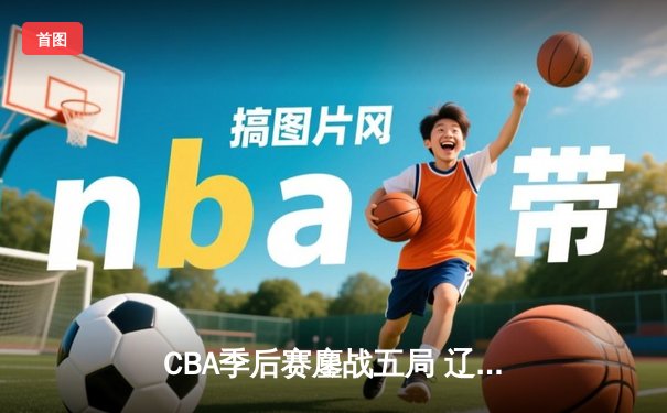 CBA季后赛鏖战五局 辽宁本钢逆转广东宏远挺进总决赛