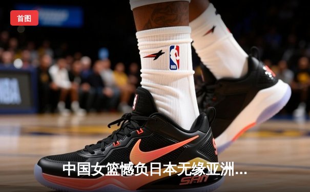 中国女篮憾负日本无缘亚洲杯四强 关键时刻失误葬送好局