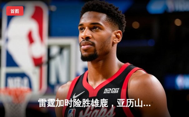 雷霆加时险胜雄鹿，亚历山大42分准三双主宰关键战役