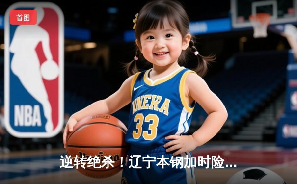 逆转绝杀！辽宁本钢加时险胜广东宏远 赵继伟35+12统治攻防